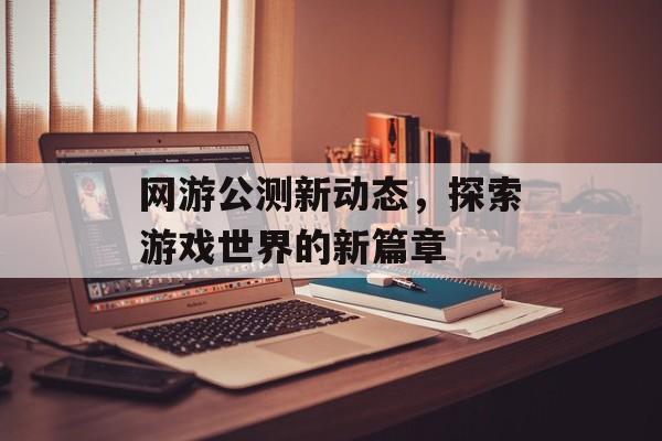 网游公测新动态，探索游戏世界的新篇章