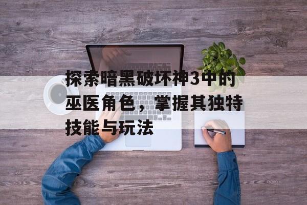 探索暗黑破坏神3中的巫医角色，掌握其独特技能与玩法