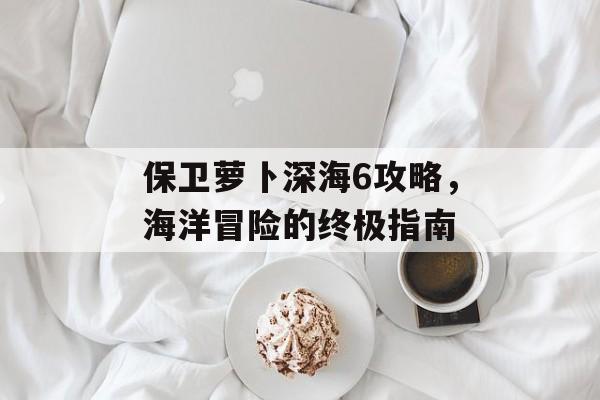 保卫萝卜深海6攻略，海洋冒险的终极指南