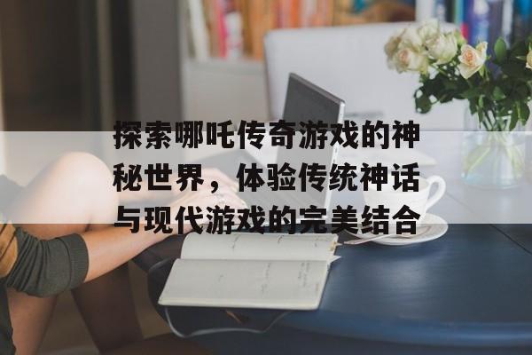 探索哪吒传奇游戏的神秘世界，体验传统神话与现代游戏的完美结合