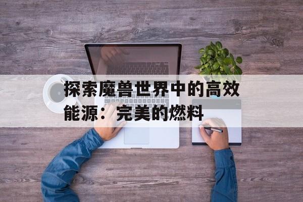 探索魔兽世界中的高效能源：完美的燃料