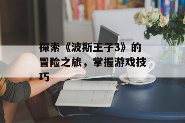 探索《波斯王子3》的冒险之旅，掌握游戏技巧