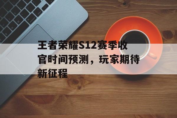 王者荣耀S12赛季收官时间预测，玩家期待新征程