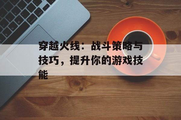 穿越火线：战斗策略与技巧，提升你的游戏技能