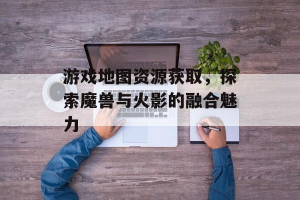 游戏地图资源获取，探索魔兽与火影的融合魅力