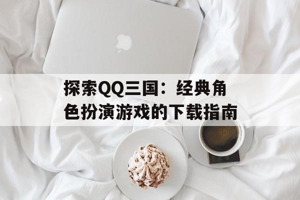 探索QQ三国：经典角色扮演游戏的下载指南