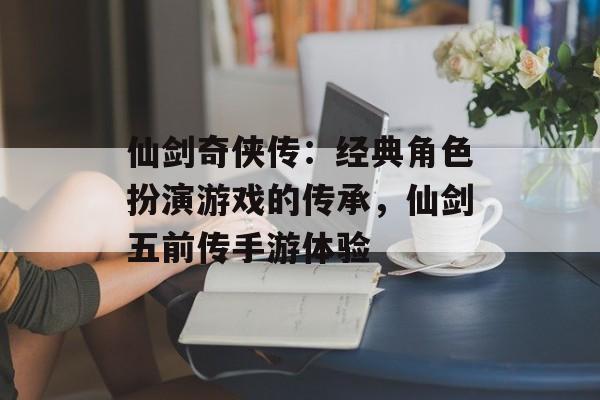 仙剑奇侠传：经典角色扮演游戏的传承，仙剑五前传手游体验