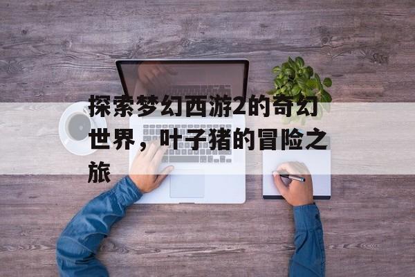 探索梦幻西游2的奇幻世界，叶子猪的冒险之旅