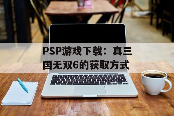 PSP游戏下载：真三国无双6的获取方式