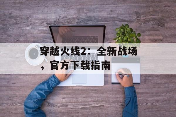 穿越火线2：全新战场，官方下载指南