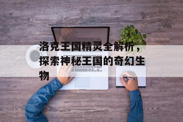 洛克王国精灵全解析，探索神秘王国的奇幻生物