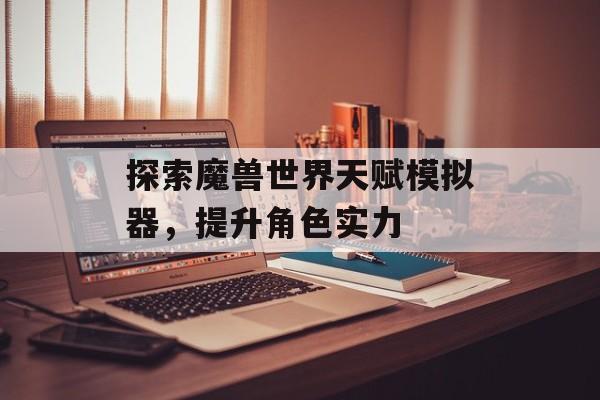 探索魔兽世界天赋模拟器，提升角色实力