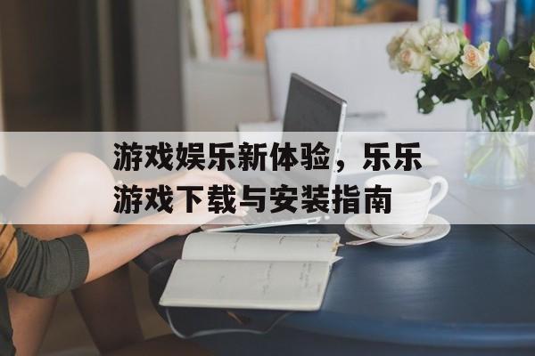 游戏娱乐新体验，乐乐游戏下载与安装指南
