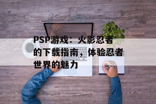 PSP游戏：火影忍者的下载指南，体验忍者世界的魅力