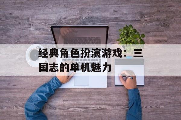 经典角色扮演游戏：三国志的单机魅力