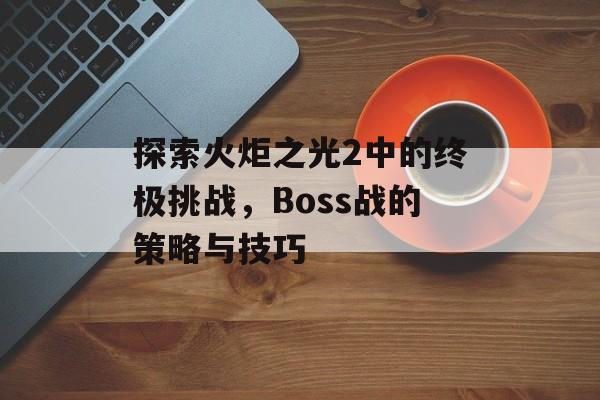 探索火炬之光2中的终极挑战，Boss战的策略与技巧