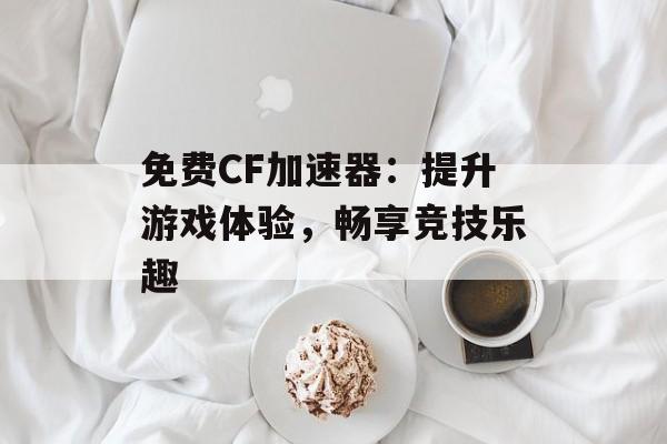 免费CF加速器：提升游戏体验，畅享竞技乐趣