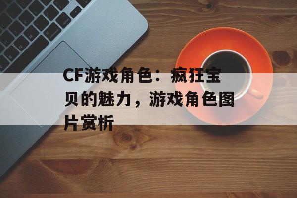 CF游戏角色：疯狂宝贝的魅力，游戏角色图片赏析