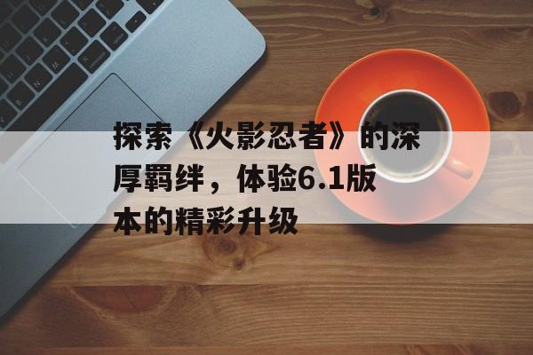 探索《火影忍者》的深厚羁绊，体验6.1版本的精彩升级