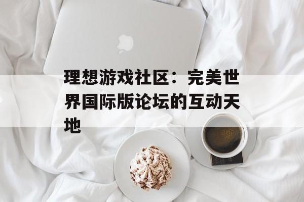 理想游戏社区：完美世界国际版论坛的互动天地