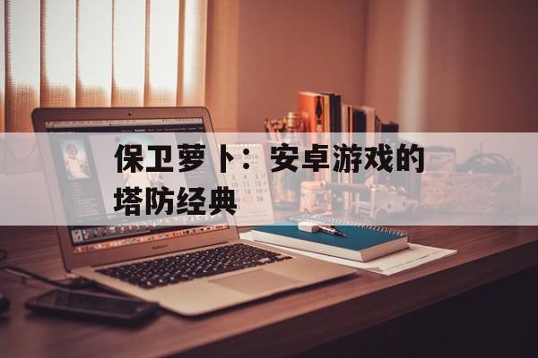 保卫萝卜：安卓游戏的塔防经典