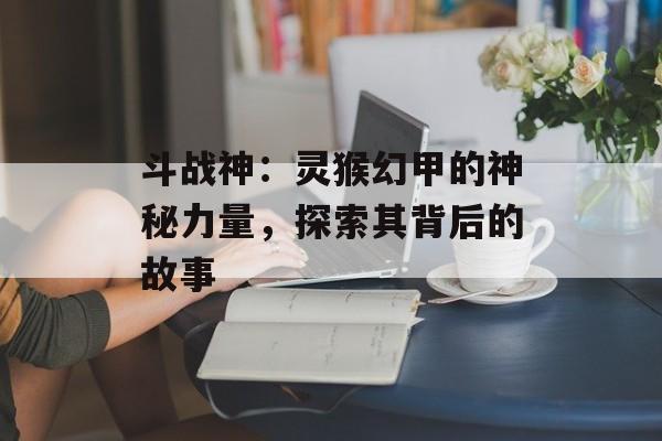 斗战神：灵猴幻甲的神秘力量，探索其背后的故事
