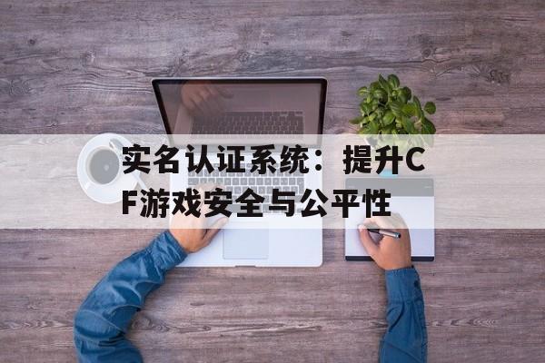 实名认证系统：提升CF游戏安全与公平性