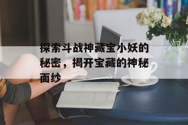 探索斗战神藏宝小妖的秘密，揭开宝藏的神秘面纱