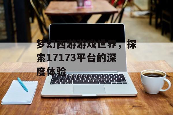 梦幻西游游戏世界，探索17173平台的深度体验