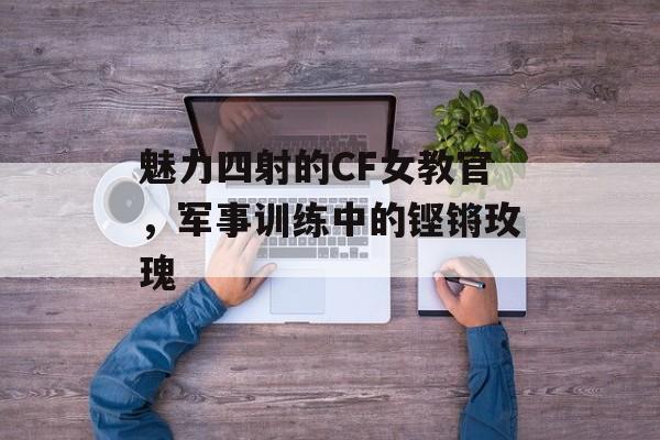魅力四射的CF女教官，军事训练中的铿锵玫瑰