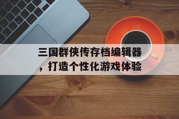 三国群侠传存档编辑器，打造个性化游戏体验