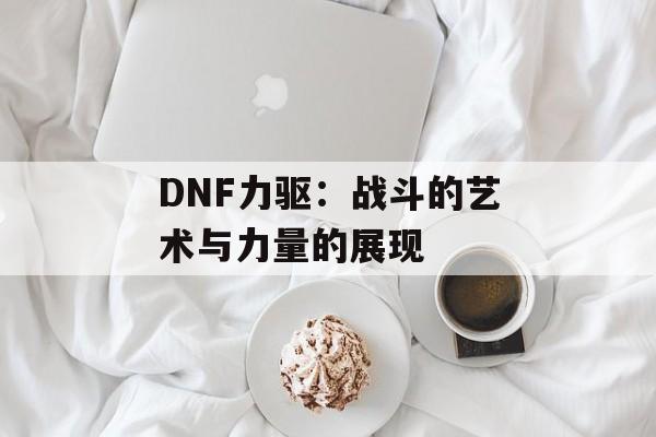 DNF力驱：战斗的艺术与力量的展现