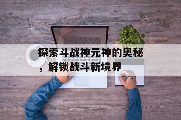 探索斗战神元神的奥秘，解锁战斗新境界