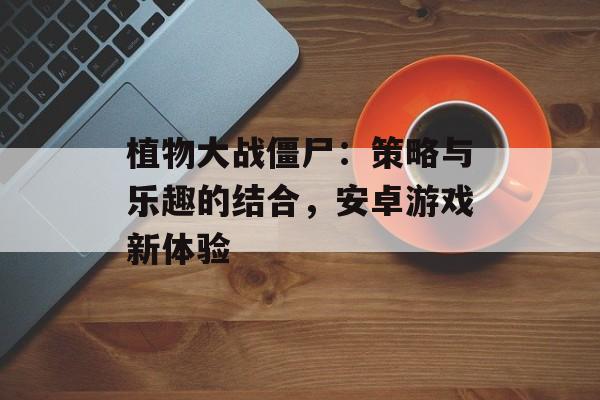 植物大战僵尸：策略与乐趣的结合，安卓游戏新体验
