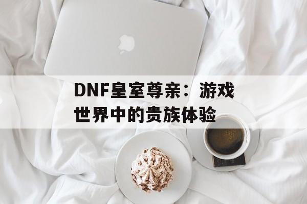 DNF皇室尊亲：游戏世界中的贵族体验