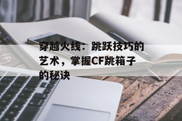 穿越火线：跳跃技巧的艺术，掌握CF跳箱子的秘诀