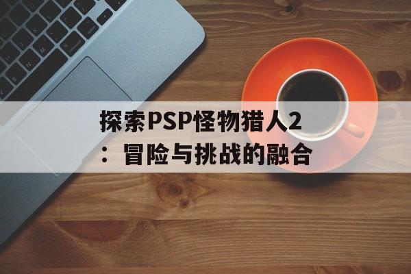 探索PSP怪物猎人2：冒险与挑战的融合