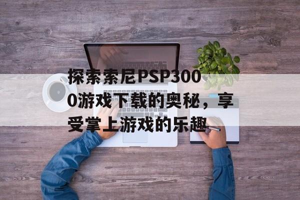 探索索尼PSP3000游戏下载的奥秘，享受掌上游戏的乐趣