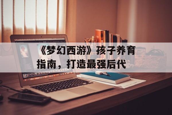 《梦幻西游》孩子养育指南，打造最强后代