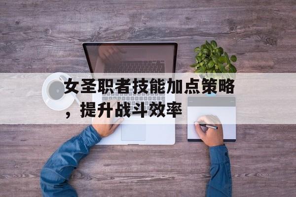 女圣职者技能加点策略，提升战斗效率