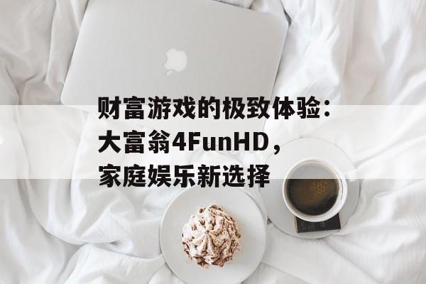 财富游戏的极致体验：大富翁4FunHD，家庭娱乐新选择