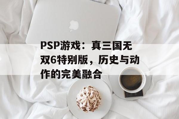 PSP游戏：真三国无双6特别版，历史与动作的完美融合