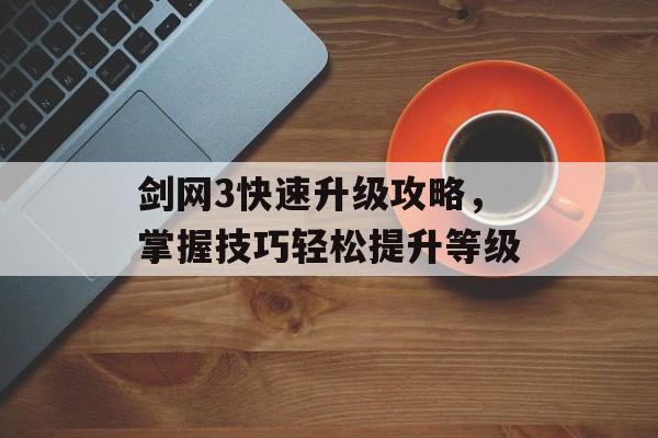 剑网3快速升级攻略，掌握技巧轻松提升等级
