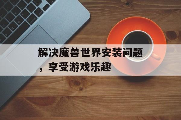 解决魔兽世界安装问题，享受游戏乐趣