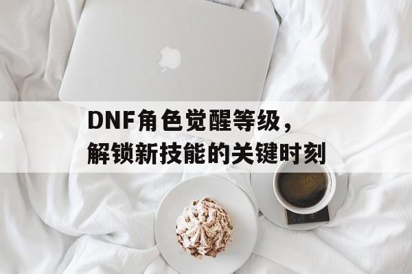 DNF角色觉醒等级，解锁新技能的关键时刻