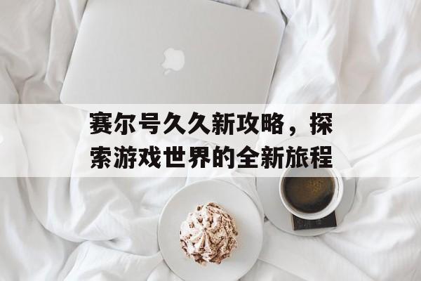 赛尔号久久新攻略，探索游戏世界的全新旅程