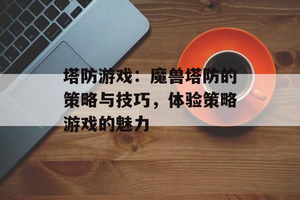 塔防游戏：魔兽塔防的策略与技巧，体验策略游戏的魅力