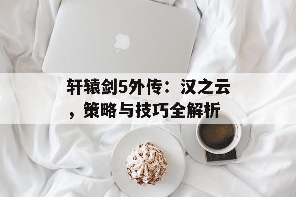轩辕剑5外传：汉之云，策略与技巧全解析