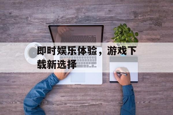 即时娱乐体验，游戏下载新选择