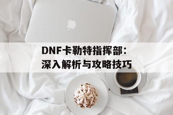 DNF卡勒特指挥部：深入解析与攻略技巧